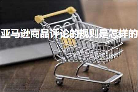 跨境电商知识:亚马逊商品评论的规则是怎样的